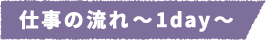 仕事の流れ~1day~